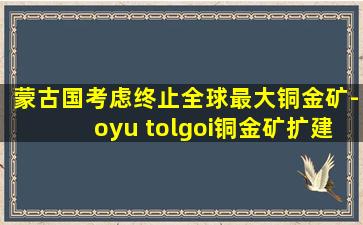 蒙古国考虑终止全球最大铜金矿-oyu tolgoi铜金矿扩建